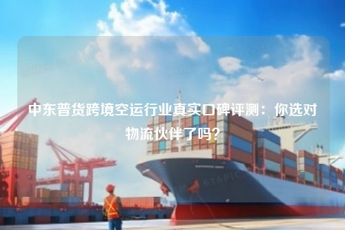中东普货跨境空运行业真实口碑评测：你选对物流伙伴了吗？