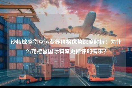 沙特敏感货空运专线价格优势深度解析：为什么龙禧客国际物流更懂你的需求？