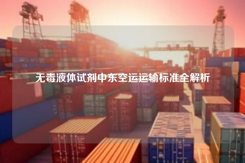 无毒液体试剂中东空运运输标准全解析
