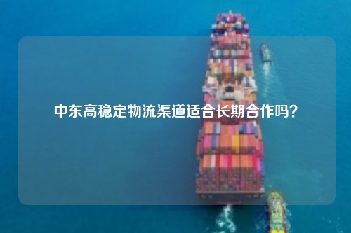 中东高稳定物流渠道适合长期合作吗？