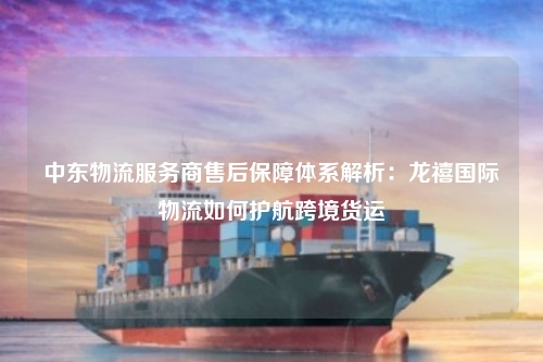 中东物流服务商售后保障体系解析：龙禧国际物流如何护航跨境货运