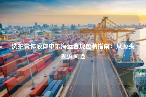 洗护膏体液体中东海运合规包装指南：从源头规避风险