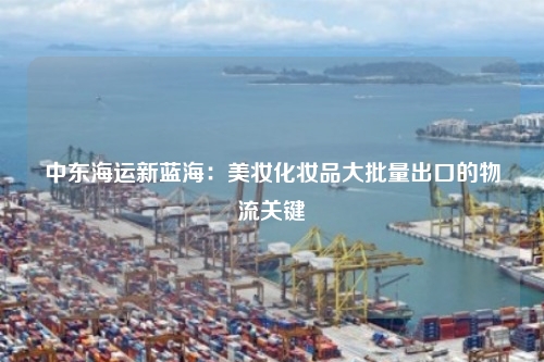 中东海运新蓝海：美妆化妆品大批量出口的物流关键