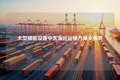 大型储能设备中东海运运输方案全解析