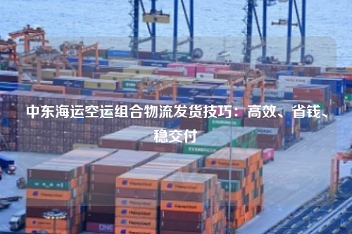 中东海运空运组合物流发货技巧：高效、省钱、稳交付