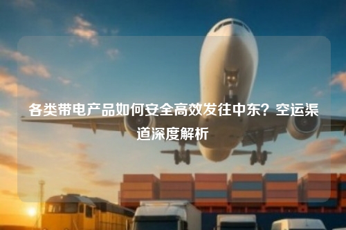 各类带电产品如何安全高效发往中东？空运渠道深度解析