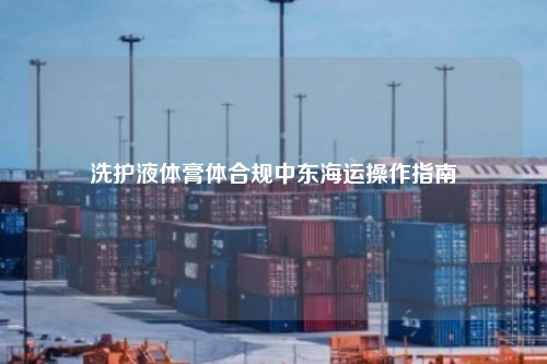 洗护液体膏体合规中东海运操作指南