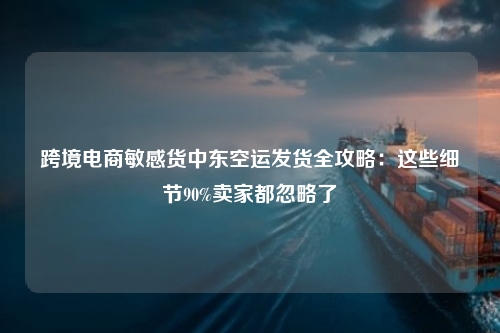 跨境电商敏感货中东空运发货全攻略：这些细节90%卖家都忽略了
