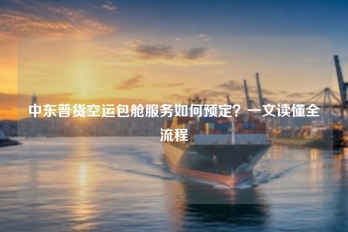 中东普货空运包舱服务如何预定?一文读懂全流程