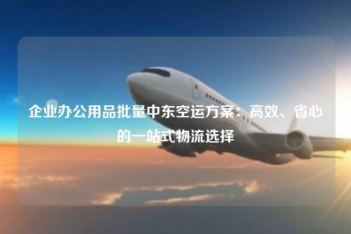 企业办公用品批量中东空运方案:高效、省心的一站式物流选择