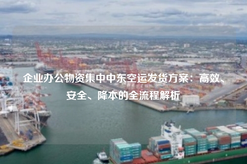 企业办公物资集中中东空运发货方案:高效、安全、降本的全流程解析
