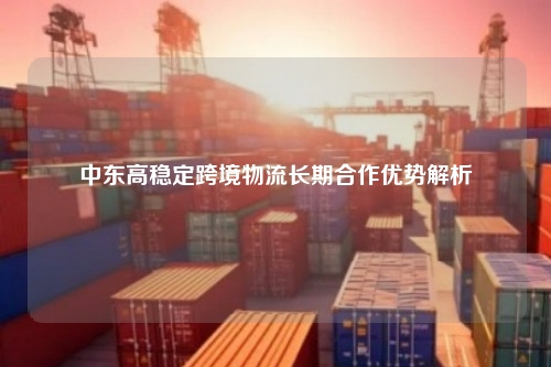 中东高稳定跨境物流长期合作优势解析