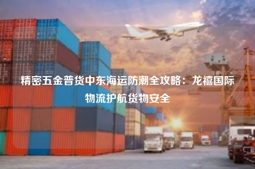 精密五金普货中东海运防潮全攻略:龙禧国际物流护航货物安全