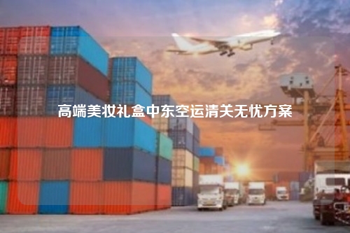 高端美妆礼盒中东空运清关无忧方案