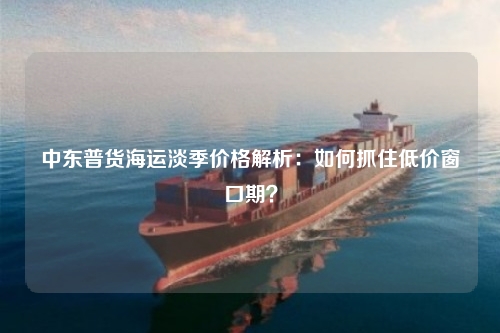 中东普货海运淡季价格解析:如何抓住低价窗口期?
