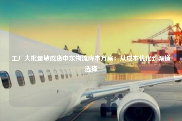 工厂大批量敏感货中东物流降本方案:从成本优化到渠道选择