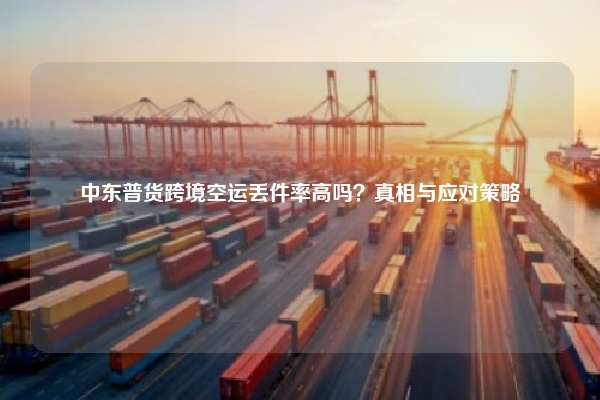 中东普货跨境空运丢件率高吗?真相与应对策略