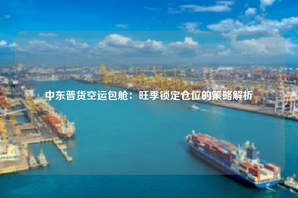 中东普货空运包舱:旺季锁定仓位的策略解析