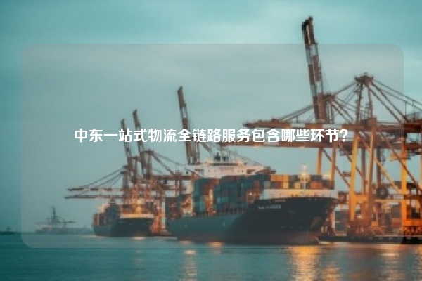 中东一站式物流全链路服务包含哪些环节?