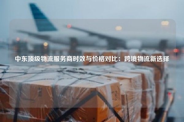 中东顶级物流服务商时效与价格对比:跨境物流新选择