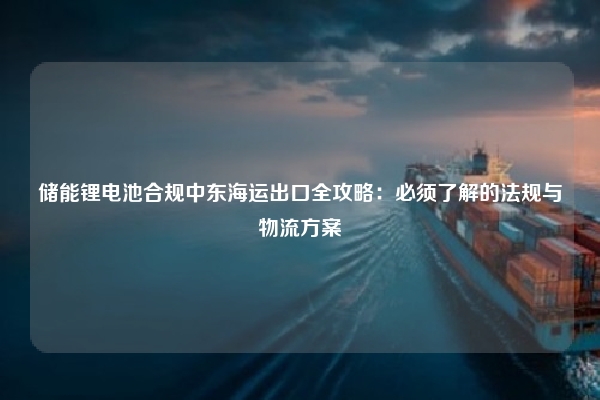 储能锂电池合规中东海运出口全攻略:必须了解的法规与物流方案