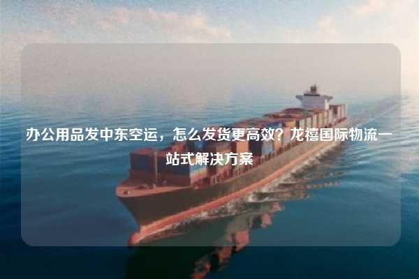 办公用品发中东空运,怎么发货更高效?龙禧国际物流一站式解决方案