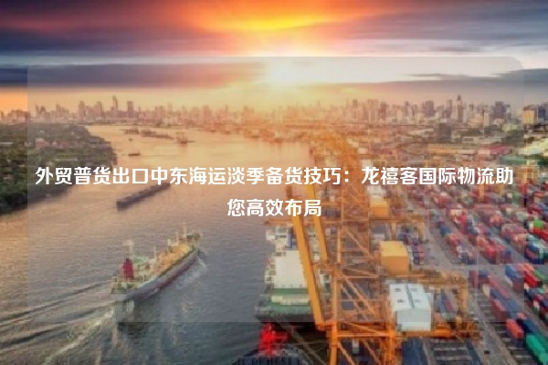 外贸普货出口中东海运淡季备货技巧：龙禧客国际物流助您高效布局