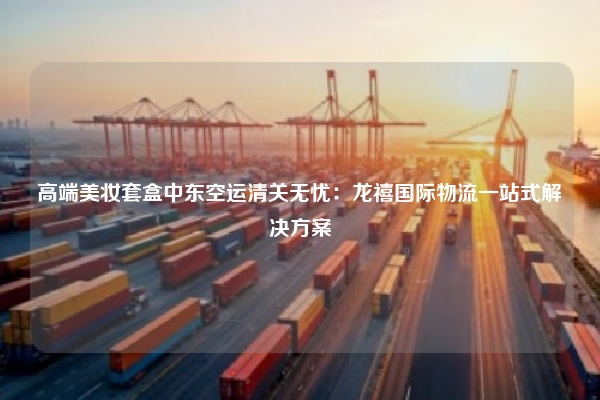 高端美妆套盒中东空运清关无忧：龙禧国际物流一站式解决方案