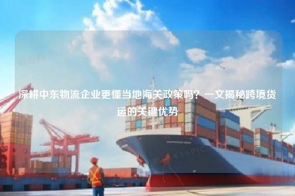 深耕中东物流企业更懂当地海关政策吗?一文揭秘跨境货运的关键优势
