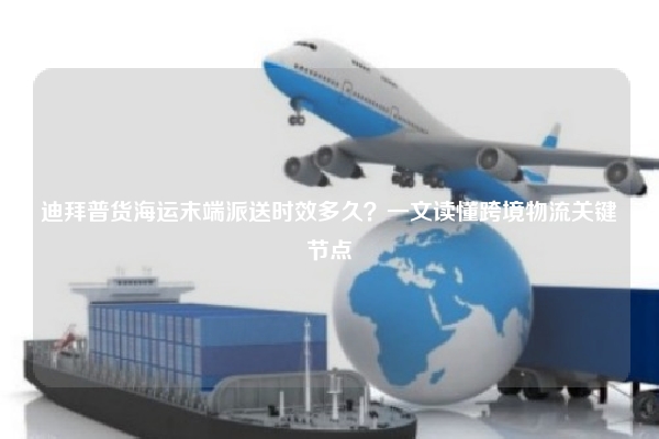 迪拜普货海运末端派送时效多久？一文读懂跨境物流关键节点