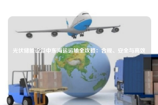 光伏储能设备中东海运运输全攻略:合规、安全与高效
