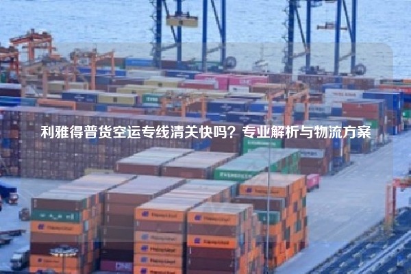 利雅得普货空运专线清关快吗？专业解析与物流方案