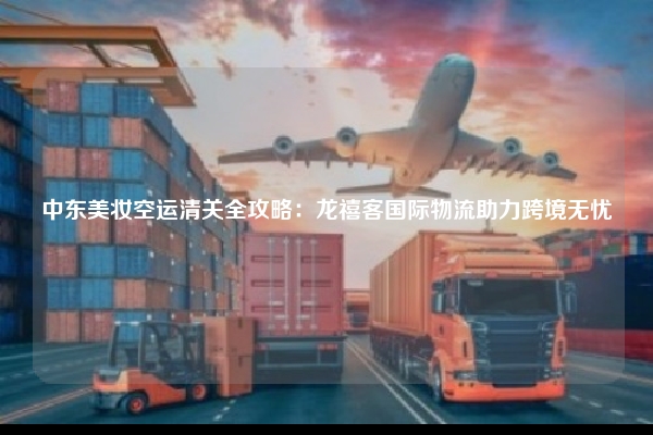 中东美妆空运清关全攻略:龙禧客国际物流助力跨境无忧