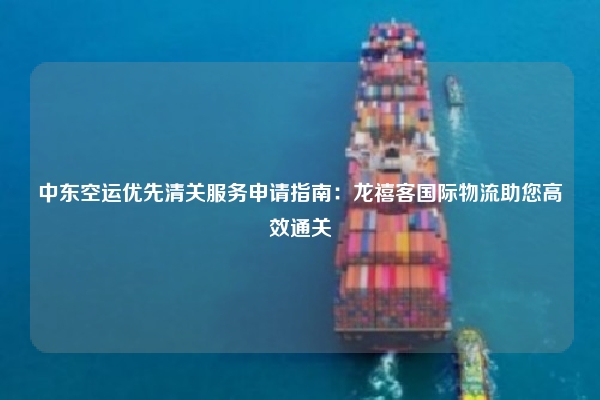 中东空运优先清关服务申请指南:龙禧客国际物流助您高效通关