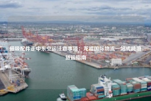 磁吸配件走中东空运注意事项:龙禧国际物流一站式跨境货运指南