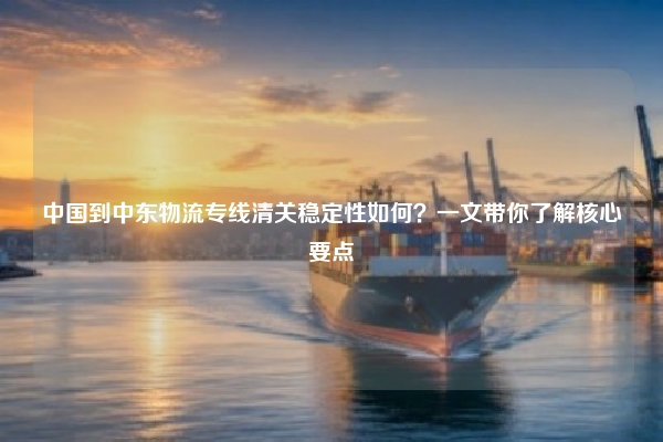中国到中东物流专线清关稳定性如何？一文带你了解核心要点