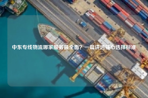 中东专线物流哪家服务最全面？一篇讲透核心选择标准