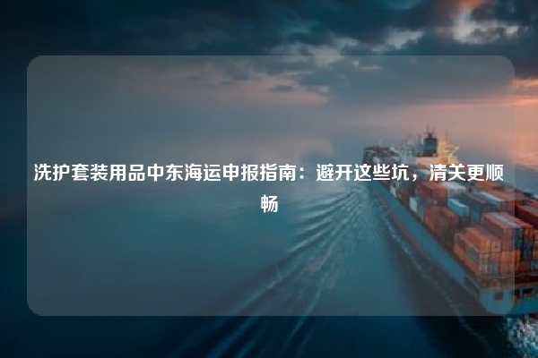 洗护套装用品中东海运申报指南:避开这些坑,清关更顺畅