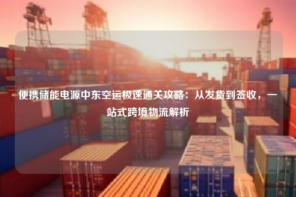 便携储能电源中东空运极速通关攻略：从发货到签收，一站式跨境物流解析