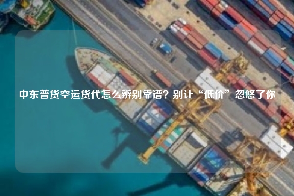 中东普货空运货代怎么辨别靠谱？别让“低价”忽悠了你