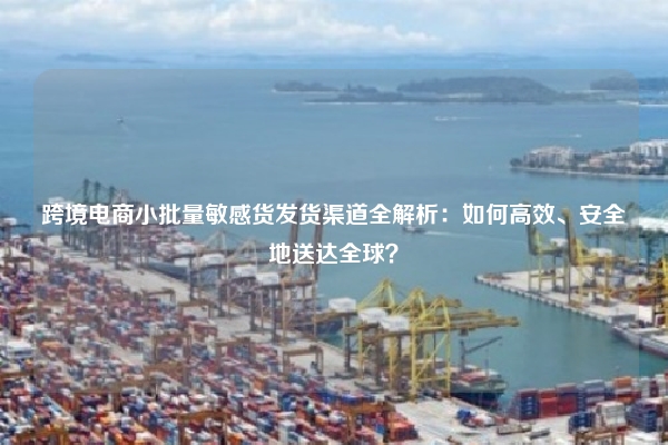 跨境电商小批量敏感货发货渠道全解析：如何高效、安全地送达全球？
