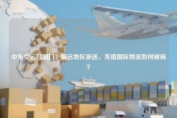 中东空运门到门:偏远地区派送,龙禧国际物流如何破局?