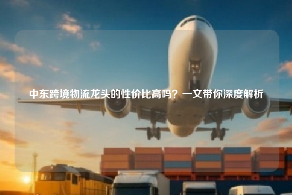 中东跨境物流龙头的性价比高吗?一文带你深度解析