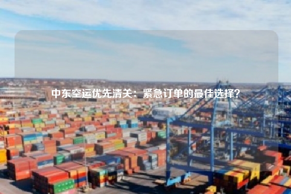 中东空运优先清关：紧急订单的最佳选择？