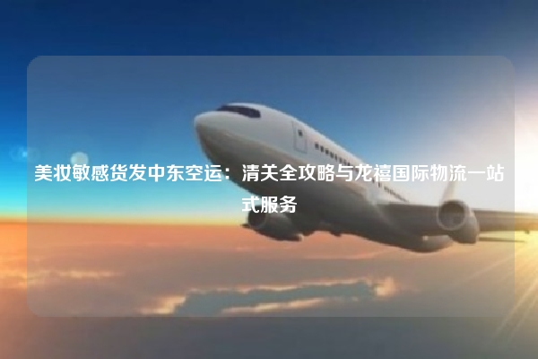 美妆敏感货发中东空运:清关全攻略与龙禧国际物流一站式服务