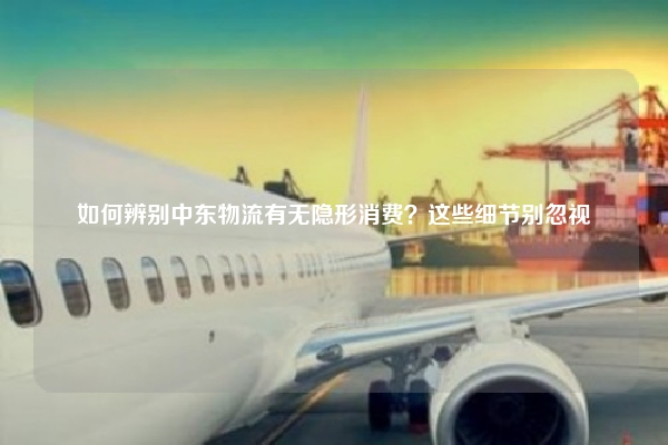 如何辨别中东物流有无隐形消费？这些细节别忽视