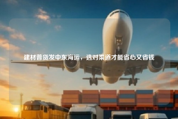 建材普货发中东海运,选对渠道才能省心又省钱