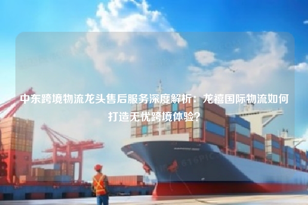中东跨境物流龙头售后服务深度解析:龙禧国际物流如何打造无忧跨境体验?