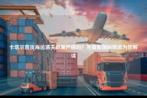 卡塔尔普货海运清关政策严格吗?龙禧客国际物流为您解读
