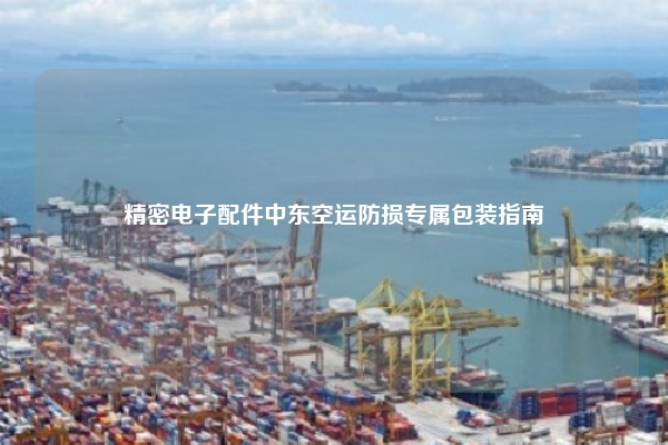精密电子配件中东空运防损专属包装指南